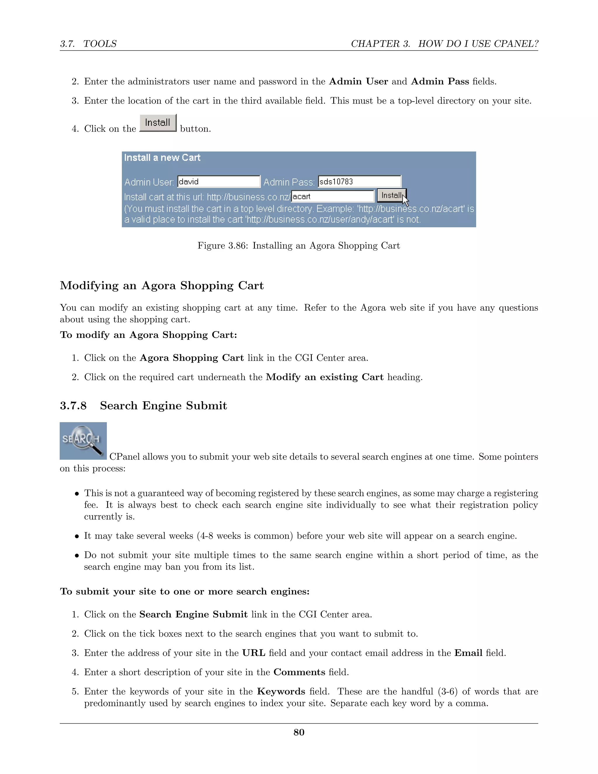 3.7. TOOLS                                                           CHAPTER 3. HOW DO I USE CPANEL?


  2. Enter the administrators user name and password in the Admin User and Admin Pass ﬁelds.
  3. Enter the location of the cart in the third available ﬁeld. This must be a top-level directory on your site.

  4. Click on the           button.




                                Figure 3.86: Installing an Agora Shopping Cart



Modifying an Agora Shopping Cart
You can modify an existing shopping cart at any time. Refer to the Agora web site if you have any questions
about using the shopping cart.
To modify an Agora Shopping Cart:

  1. Click on the Agora Shopping Cart link in the CGI Center area.
  2. Click on the required cart underneath the Modify an existing Cart heading.

3.7.8    Search Engine Submit



            CPanel allows you to submit your web site details to several search engines at one time. Some pointers
on this process:

   • This is not a guaranteed way of becoming registered by these search engines, as some may charge a registering
     fee. It is always best to check each search engine site individually to see what their registration policy
     currently is.
   • It may take several weeks (4-8 weeks is common) before your web site will appear on a search engine.
   • Do not submit your site multiple times to the same search engine within a short period of time, as the
     search engine may ban you from its list.

To submit your site to one or more search engines:

  1. Click on the Search Engine Submit link in the CGI Center area.
  2. Click on the tick boxes next to the search engines that you want to submit to.
  3. Enter the address of your site in the URL ﬁeld and your contact email address in the Email ﬁeld.
  4. Enter a short description of your site in the Comments ﬁeld.
  5. Enter the keywords of your site in the Keywords ﬁeld. These are the handful (3-6) of words that are
     predominantly used by search engines to index your site. Separate each key word by a comma.

                                                       80
 