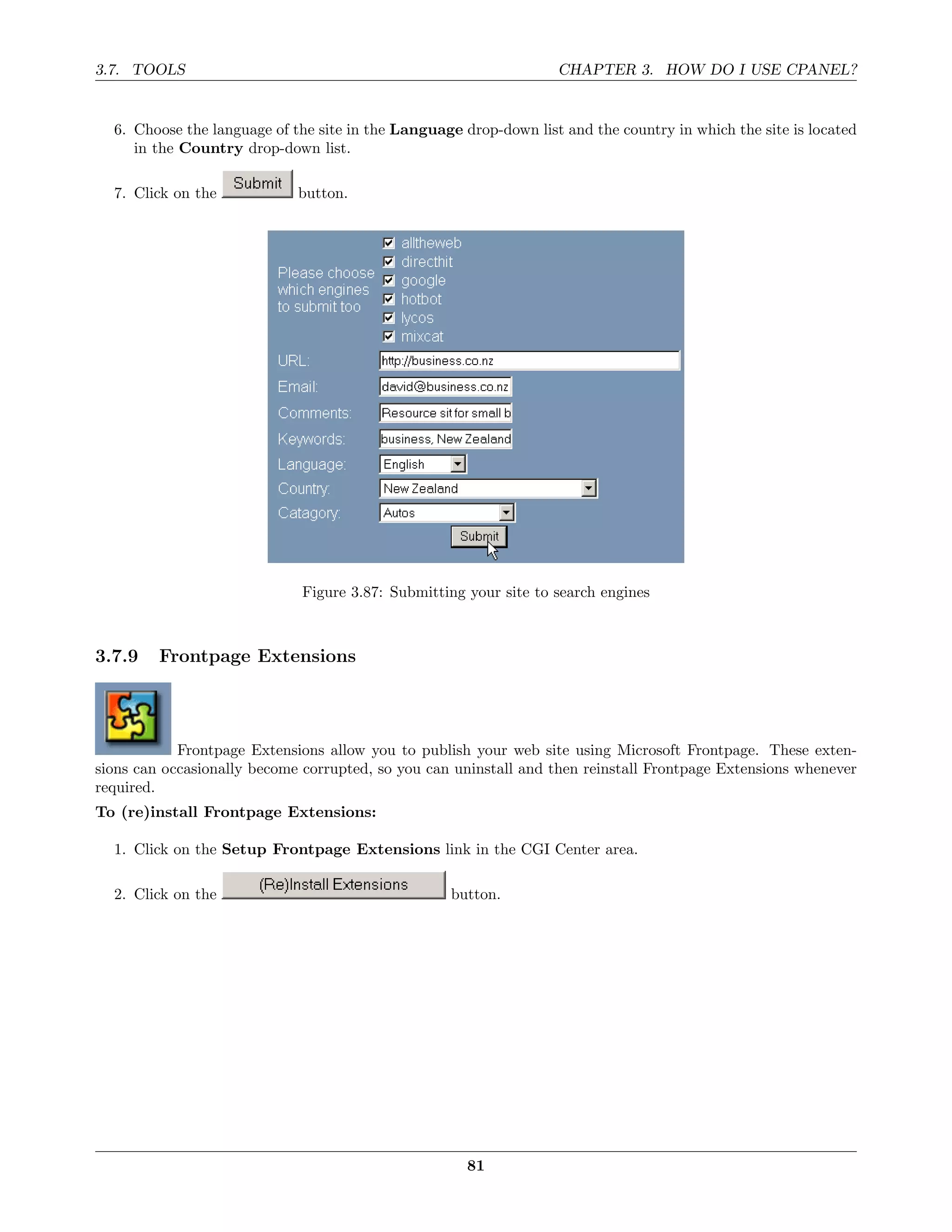 3.7. TOOLS                                                         CHAPTER 3. HOW DO I USE CPANEL?


  6. Choose the language of the site in the Language drop-down list and the country in which the site is located
     in the Country drop-down list.

  7. Click on the            button.




                             Figure 3.87: Submitting your site to search engines



3.7.9    Frontpage Extensions




            Frontpage Extensions allow you to publish your web site using Microsoft Frontpage. These exten-
sions can occasionally become corrupted, so you can uninstall and then reinstall Frontpage Extensions whenever
required.
To (re)install Frontpage Extensions:

  1. Click on the Setup Frontpage Extensions link in the CGI Center area.

  2. Click on the                                  button.




                                                      81
 