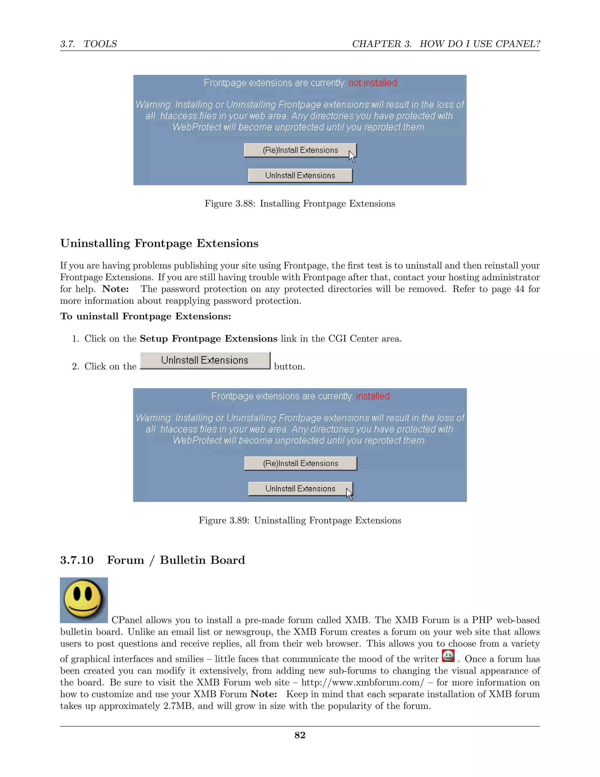 3.7. TOOLS                                                             CHAPTER 3. HOW DO I USE CPANEL?




                                   Figure 3.88: Installing Frontpage Extensions



Uninstalling Frontpage Extensions
If you are having problems publishing your site using Frontpage, the ﬁrst test is to uninstall and then reinstall your
Frontpage Extensions. If you are still having trouble with Frontpage after that, contact your hosting administrator
for help. Note: The password protection on any protected directories will be removed. Refer to page 44 for
more information about reapplying password protection.
To uninstall Frontpage Extensions:

  1. Click on the Setup Frontpage Extensions link in the CGI Center area.

  2. Click on the                                   button.




                                  Figure 3.89: Uninstalling Frontpage Extensions



3.7.10     Forum / Bulletin Board




            CPanel allows you to install a pre-made forum called XMB. The XMB Forum is a PHP web-based
bulletin board. Unlike an email list or newsgroup, the XMB Forum creates a forum on your web site that allows
users to post questions and receive replies, all from their web browser. This allows you to choose from a variety
of graphical interfaces and smilies – little faces that communicate the mood of the writer . Once a forum has
been created you can modify it extensively, from adding new sub-forums to changing the visual appearance of
the board. Be sure to visit the XMB Forum web site – http://www.xmbforum.com/ – for more information on
how to customize and use your XMB Forum Note: Keep in mind that each separate installation of XMB forum
takes up approximately 2.7MB, and will grow in size with the popularity of the forum.

                                                         82
 
