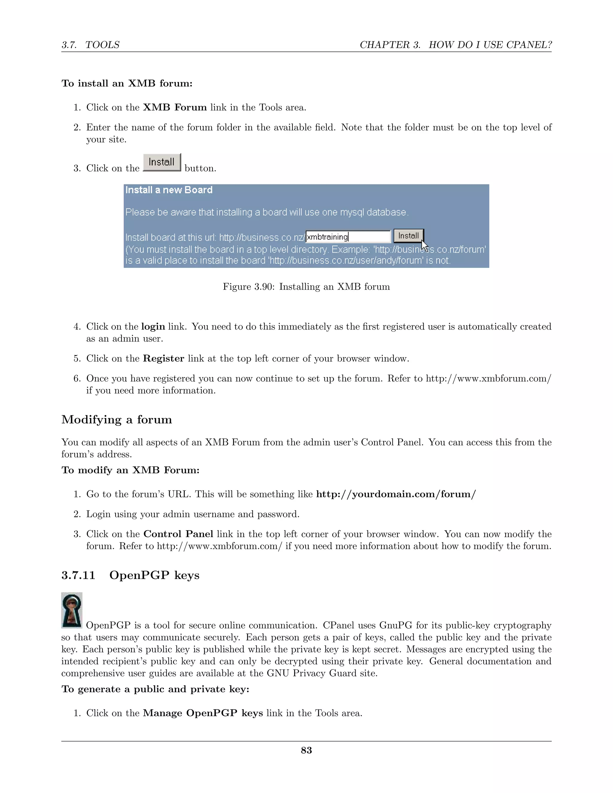 3.7. TOOLS                                                          CHAPTER 3. HOW DO I USE CPANEL?


To install an XMB forum:

  1. Click on the XMB Forum link in the Tools area.
  2. Enter the name of the forum folder in the available ﬁeld. Note that the folder must be on the top level of
     your site.

  3. Click on the           button.




                                      Figure 3.90: Installing an XMB forum


  4. Click on the login link. You need to do this immediately as the ﬁrst registered user is automatically created
     as an admin user.

  5. Click on the Register link at the top left corner of your browser window.
  6. Once you have registered you can now continue to set up the forum. Refer to http://www.xmbforum.com/
     if you need more information.

Modifying a forum
You can modify all aspects of an XMB Forum from the admin user’s Control Panel. You can access this from the
forum’s address.
To modify an XMB Forum:

  1. Go to the forum’s URL. This will be something like http://yourdomain.com/forum/
  2. Login using your admin username and password.
  3. Click on the Control Panel link in the top left corner of your browser window. You can now modify the
     forum. Refer to http://www.xmbforum.com/ if you need more information about how to modify the forum.

3.7.11     OpenPGP keys



      OpenPGP is a tool for secure online communication. CPanel uses GnuPG for its public-key cryptography
so that users may communicate securely. Each person gets a pair of keys, called the public key and the private
key. Each person’s public key is published while the private key is kept secret. Messages are encrypted using the
intended recipient’s public key and can only be decrypted using their private key. General documentation and
comprehensive user guides are available at the GNU Privacy Guard site.
To generate a public and private key:

  1. Click on the Manage OpenPGP keys link in the Tools area.


                                                       83
 