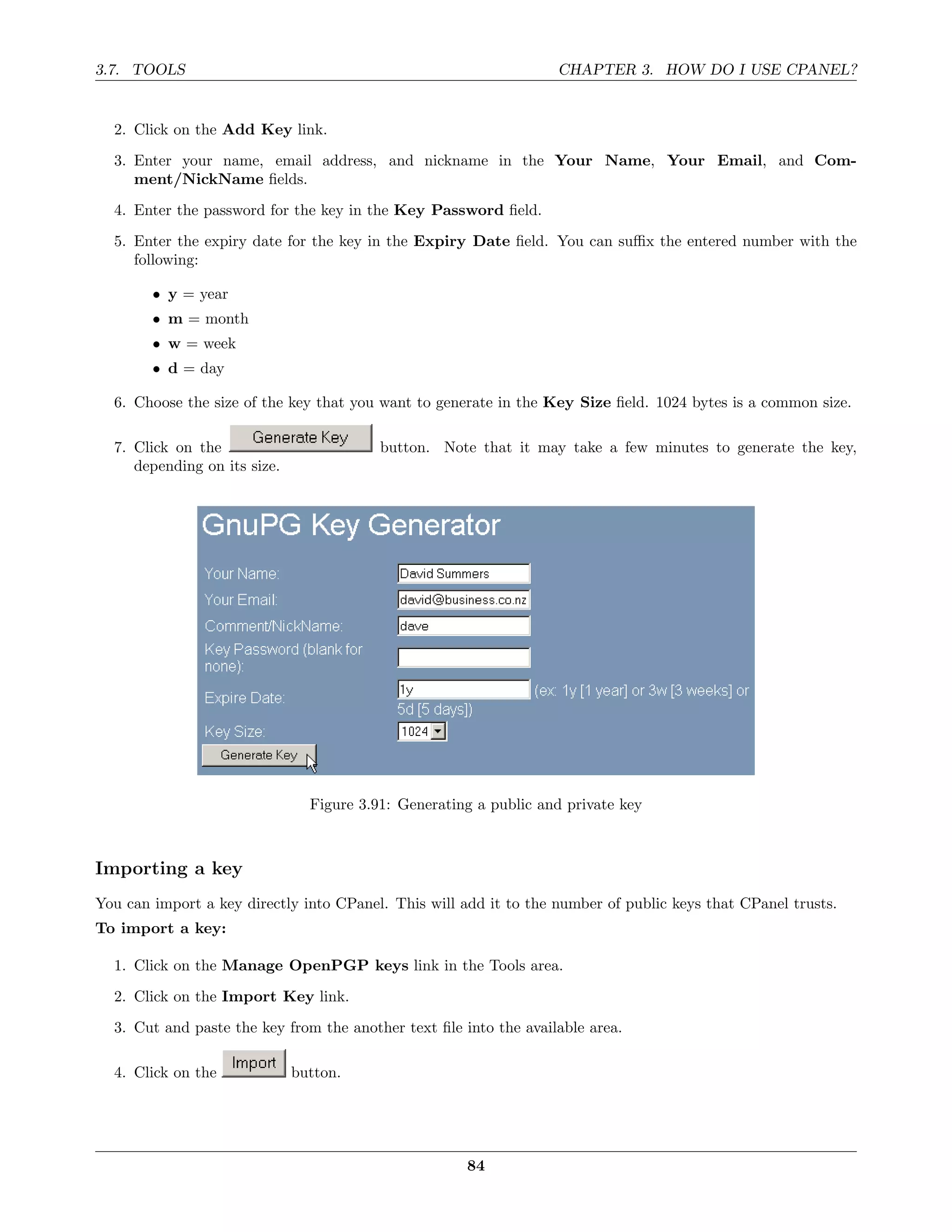 3.7. TOOLS                                                         CHAPTER 3. HOW DO I USE CPANEL?


  2. Click on the Add Key link.
  3. Enter your name, email address, and nickname in the Your Name, Your Email, and Com-
     ment/NickName ﬁelds.

  4. Enter the password for the key in the Key Password ﬁeld.
  5. Enter the expiry date for the key in the Expiry Date ﬁeld. You can suﬃx the entered number with the
     following:

        • y = year
        • m = month
        • w = week
        • d = day

  6. Choose the size of the key that you want to generate in the Key Size ﬁeld. 1024 bytes is a common size.

  7. Click on the                         button. Note that it may take a few minutes to generate the key,
     depending on its size.




                                Figure 3.91: Generating a public and private key



Importing a key
You can import a key directly into CPanel. This will add it to the number of public keys that CPanel trusts.
To import a key:

  1. Click on the Manage OpenPGP keys link in the Tools area.
  2. Click on the Import Key link.
  3. Cut and paste the key from the another text ﬁle into the available area.

  4. Click on the             button.




                                                      84
 