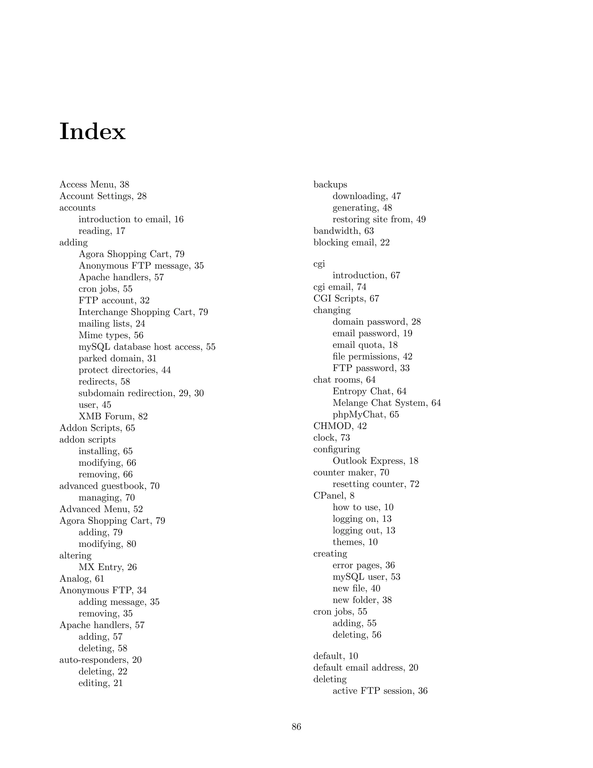 Index

Access Menu, 38                            backups
Account Settings, 28                           downloading, 47
accounts                                       generating, 48
     introduction to email, 16                 restoring site from, 49
     reading, 17                           bandwidth, 63
adding                                     blocking email, 22
     Agora Shopping Cart, 79
     Anonymous FTP message, 35             cgi
     Apache handlers, 57                        introduction, 67
     cron jobs, 55                         cgi email, 74
     FTP account, 32                       CGI Scripts, 67
     Interchange Shopping Cart, 79         changing
     mailing lists, 24                          domain password, 28
     Mime types, 56                             email password, 19
     mySQL database host access, 55             email quota, 18
     parked domain, 31                          ﬁle permissions, 42
     protect directories, 44                    FTP password, 33
     redirects, 58                         chat rooms, 64
     subdomain redirection, 29, 30              Entropy Chat, 64
     user, 45                                   Melange Chat System, 64
     XMB Forum, 82                              phpMyChat, 65
Addon Scripts, 65                          CHMOD, 42
addon scripts                              clock, 73
     installing, 65                        conﬁguring
     modifying, 66                              Outlook Express, 18
     removing, 66                          counter maker, 70
advanced guestbook, 70                          resetting counter, 72
     managing, 70                          CPanel, 8
Advanced Menu, 52                               how to use, 10
Agora Shopping Cart, 79                         logging on, 13
     adding, 79                                 logging out, 13
     modifying, 80                              themes, 10
altering                                   creating
     MX Entry, 26                               error pages, 36
Analog, 61                                      mySQL user, 53
Anonymous FTP, 34                               new ﬁle, 40
     adding message, 35                         new folder, 38
     removing, 35                          cron jobs, 55
Apache handlers, 57                             adding, 55
     adding, 57                                 deleting, 56
     deleting, 58
auto-responders, 20                        default, 10
     deleting, 22                          default email address, 20
     editing, 21                           deleting
                                                active FTP session, 36


                                      86
 