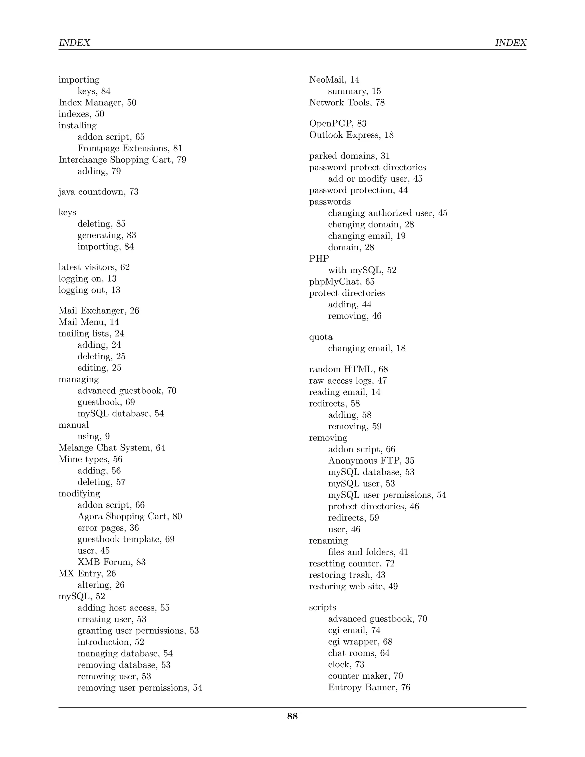 INDEX                                                                       INDEX


importing                                NeoMail, 14
     keys, 84                                summary, 15
Index Manager, 50                        Network Tools, 78
indexes, 50
installing                               OpenPGP, 83
     addon script, 65                    Outlook Express, 18
     Frontpage Extensions, 81
Interchange Shopping Cart, 79            parked domains, 31
     adding, 79                          password protect directories
                                             add or modify user, 45
java countdown, 73                       password protection, 44
                                         passwords
keys                                         changing authorized user, 45
       deleting, 85                          changing domain, 28
       generating, 83                        changing email, 19
       importing, 84                         domain, 28
                                         PHP
latest visitors, 62                          with mySQL, 52
logging on, 13                           phpMyChat, 65
logging out, 13                          protect directories
                                             adding, 44
Mail Exchanger, 26
                                             removing, 46
Mail Menu, 14
mailing lists, 24                        quota
    adding, 24                               changing email, 18
    deleting, 25
    editing, 25                          random HTML, 68
managing                                 raw access logs, 47
    advanced guestbook, 70               reading email, 14
    guestbook, 69                        redirects, 58
    mySQL database, 54                        adding, 58
manual                                        removing, 59
    using, 9                             removing
Melange Chat System, 64                       addon script, 66
Mime types, 56                                Anonymous FTP, 35
    adding, 56                                mySQL database, 53
    deleting, 57                              mySQL user, 53
modifying                                     mySQL user permissions, 54
    addon script, 66                          protect directories, 46
    Agora Shopping Cart, 80                   redirects, 59
    error pages, 36                           user, 46
    guestbook template, 69               renaming
    user, 45                                  ﬁles and folders, 41
    XMB Forum, 83                        resetting counter, 72
MX Entry, 26                             restoring trash, 43
    altering, 26                         restoring web site, 49
mySQL, 52
    adding host access, 55               scripts
    creating user, 53                         advanced guestbook, 70
    granting user permissions, 53             cgi email, 74
    introduction, 52                          cgi wrapper, 68
    managing database, 54                     chat rooms, 64
    removing database, 53                     clock, 73
    removing user, 53                         counter maker, 70
    removing user permissions, 54             Entropy Banner, 76


                                    88
 