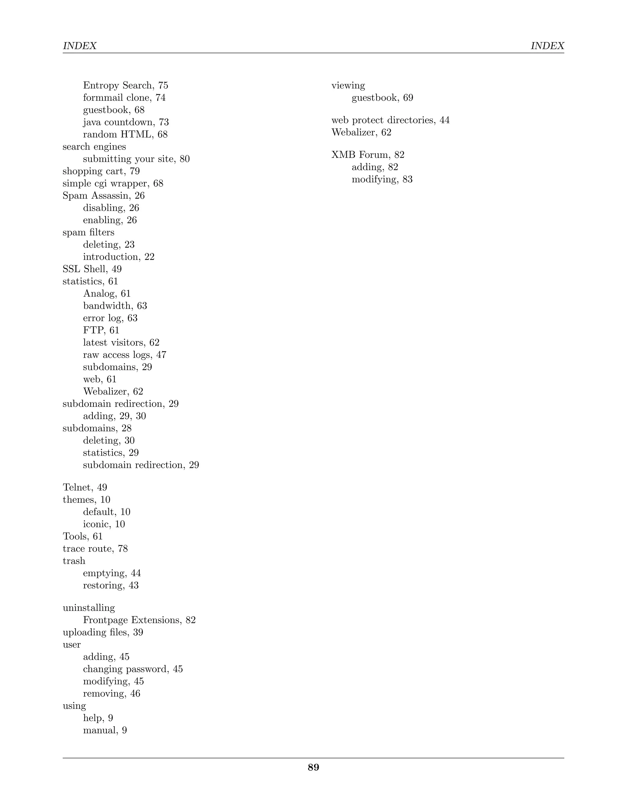 INDEX                                                               INDEX


     Entropy Search, 75               viewing
     formmail clone, 74                   guestbook, 69
     guestbook, 68
     java countdown, 73               web protect directories, 44
     random HTML, 68                  Webalizer, 62
search engines
     submitting your site, 80         XMB Forum, 82
shopping cart, 79                       adding, 82
simple cgi wrapper, 68                  modifying, 83
Spam Assassin, 26
     disabling, 26
     enabling, 26
spam ﬁlters
     deleting, 23
     introduction, 22
SSL Shell, 49
statistics, 61
     Analog, 61
     bandwidth, 63
     error log, 63
     FTP, 61
     latest visitors, 62
     raw access logs, 47
     subdomains, 29
     web, 61
     Webalizer, 62
subdomain redirection, 29
     adding, 29, 30
subdomains, 28
     deleting, 30
     statistics, 29
     subdomain redirection, 29

Telnet, 49
themes, 10
     default, 10
     iconic, 10
Tools, 61
trace route, 78
trash
     emptying, 44
     restoring, 43

uninstalling
     Frontpage Extensions, 82
uploading ﬁles, 39
user
     adding, 45
     changing password, 45
     modifying, 45
     removing, 46
using
     help, 9
     manual, 9


                                 89
 