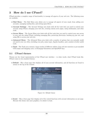 CHAPTER 3. HOW DO I USE CPANEL?



3      How do I use CPanel?
CPanel provides a complete range of functionality to manage all aspects of your web site. The following areas
are available:

    • Mail Menu – The Mail Menu area allows you to manage all aspects of your email, from adding new
      accounts, managing mailing lists, and setting spam ﬁlters.
    • Account Settings – The Account Settings area deals with all the tools that you need to control your
      account using CPanel, changing your web site, creating custom error pages, using subdomains, and other
      tools.
    • Access Menu – The Access Menu area deals with all the tools that you need to control your own access
      to your web site using CPanel, including managing ﬁles, protecting directories, backing up your site, and
      using SSL to access your web site.
    • Advanced Menu – The Advanced Menu area deals with a number of options that you normally would
      not need to use very often, including cron jobs, mime types, Apache handlers, and a number of other useful
      tools.

    • Tools – The Tools area contains a large number of diﬀerent utilities, from web site statistics to pre-installed
      CGI scripts and shopping carts, to Frontpage Extensions and OpenPGP keys.


3.1      CPanel themes
Themes are the visual representation of the CPanel user interface – in other words, what CPanel looks like.
CPanel comes in two standard themes:

    • Default – Has a front page that displays all of your account information, and all functions are found in
      menus at the top of the window.




                                             Figure 3.1: Default theme


    • Iconic – Has a front page that displays all of the central functions with account information on one page.
      Because this theme uses more graphics, it is slower to load.




                                                         10
 