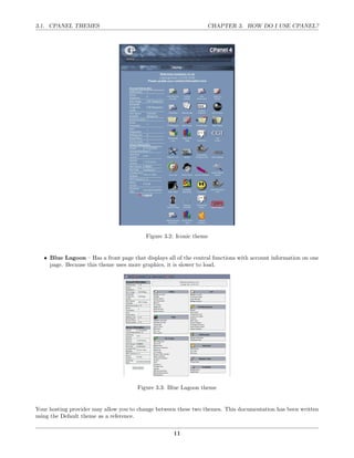 3.1. CPANEL THEMES                                                CHAPTER 3. HOW DO I USE CPANEL?




                                          Figure 3.2: Iconic theme


   • Blue Lagoon – Has a front page that displays all of the central functions with account information on one
     page. Because this theme uses more graphics, it is slower to load.




                                       Figure 3.3: Blue Lagoon theme


Your hosting provider may allow you to change between these two themes. This documentation has been written
using the Default theme as a reference.

                                                     11
 