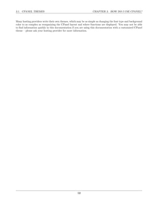 3.1. CPANEL THEMES                                                CHAPTER 3. HOW DO I USE CPANEL?


Many hosting providers write their own themes, which may be as simple as changing the font type and background
color to as complex as reorganizing the CPanel layout and where functions are displayed. You may not be able
to ﬁnd information quickly in this documentation if you are using this documentation with a customized CPanel
theme – please ask your hosting provider for more information.




                                                     12
 