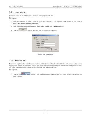 3.2. LOGGING ON                                                        CHAPTER 3. HOW DO I USE CPANEL?


3.2     Logging on
You need to log on in order to use CPanel to manage your web site.
To log on:

  1. Enter the address of your CPanel in your web browser.             The address needs to be in the form of
     http://www.yourdomain.com:2082

  2. Enter your user name and password in the User Name and Password ﬁelds.

  3. Click on                button. You will now be logged on to CPanel.




                                              Figure 3.4: Logging on



3.2.1    Logging out
You should explicitly log out whenever you have ﬁnished using CPanel, as this tells the web server that you have
ﬁnished that session. If you do not log out, the server automatically closes your session after a set period of time,
but there is a small chance that a hacker could use that open connection.
To log out:


  1. Click on the                 button. This is located on the opening page of CPanel in both the default and
     iconic themes.




                                                         13
 