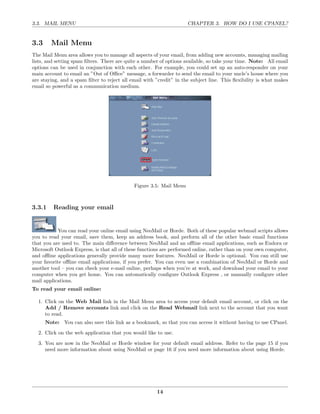 3.3. MAIL MENU                                                       CHAPTER 3. HOW DO I USE CPANEL?


3.3     Mail Menu
The Mail Menu area allows you to manage all aspects of your email, from adding new accounts, managing mailing
lists, and setting spam ﬁlters. There are quite a number of options available, so take your time. Note: All email
options can be used in conjunction with each other. For example, you could set up an auto-responder on your
main account to email an ”Out of Oﬃce” message, a forwarder to send the email to your uncle’s house where you
are staying, and a spam ﬁlter to reject all email with ”credit” in the subject line. This ﬂexibility is what makes
email so powerful as a communication medium.




                                             Figure 3.5: Mail Menu



3.3.1    Reading your email


            You can read your online email using NeoMail or Horde. Both of these popular webmail scripts allows
you to read your email, save them, keep an address book, and perform all of the other basic email functions
that you are used to. The main diﬀerence between NeoMail and an oﬄine email applications, such as Eudora or
Microsoft Outlook Express, is that all of these functions are performed online, rather than on your own computer,
and oﬄine applications generally provide many more features. NeoMail or Horde is optional. You can still use
your favorite oﬄine email applications, if you prefer. You can even use a combination of NeoMail or Horde and
another tool – you can check your e-mail online, perhaps when you’re at work, and download your email to your
computer when you get home. You can automatically conﬁgure Outlook Express , or manually conﬁgure other
mail applications.
To read your email online:

  1. Click on the Web Mail link in the Mail Menu area to access your default email account, or click on the
     Add / Remove accounts link and click on the Read Webmail link next to the account that you want
     to read.
      Note: You can also save this link as a bookmark, so that you can access it without having to use CPanel.
  2. Click on the web application that you would like to use.
  3. You are now in the NeoMail or Horde window for your default email address. Refer to the page 15 if you
     need more information about using NeoMail or page 16 if you need more information about using Horde.




                                                       14
 