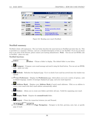 3.3. MAIL MENU                                                      CHAPTER 3. HOW DO I USE CPANEL?




                                   Figure 3.6: Reading your email (NeoMail)



NeoMail summary
NeoMail is fairly self-explanatory. The text below describes the main buttons in NeoMail and what they do. This
is provided as a summary reference, and not a detailed description of how to use NeoMail. If you do not know
how to use some of the features, please contact your hosting administrator. Note: You can not use HTML code
in NeoMail – plain text only.
NeoMail functions:


   •                         Inbox – Choose a folder to display. The default folder is your Inbox.


   •        Compose – Compose a new email message and send it using the Send button. You can not use HTML
       code – plain text only.


   •       Refresh – Refreshes the displayed page. Use it to check if new mail has arrived since the window was
       opened.

   •      User Preferences – Displays the Preferences page, which allows you to set a variety of options., such
       as default language, number of messages displayed per page, and your email signature.


   •        Address Book – Displays your Address Book of saved email addresses. Click on an address to
       create a new email with their email address automatically added.


   •        Folders – Allows you to create new folders and delete old ones. Useful for organizing your email.


   •        Empty Trash – Empties the neomail-trash folder.


   •        Logout – Closes the connection between you and Neomail.


   •                                  Page Navigation – Navigate to the ﬁrst, previous, next, last, or speciﬁc
       page of email.




                                                       15
 