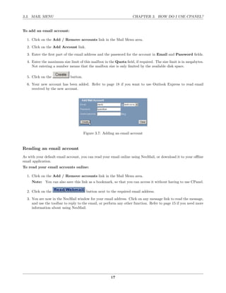 3.3. MAIL MENU                                                      CHAPTER 3. HOW DO I USE CPANEL?


To add an email account:

  1. Click on the Add / Remove accounts link in the Mail Menu area.
  2. Click on the Add Account link.
  3. Enter the ﬁrst part of the email address and the password for the account in Email and Password ﬁelds.
  4. Enter the maximum size limit of this mailbox in the Quota ﬁeld, if required. The size limit is in megabytes.
     Not entering a number means that the mailbox size is only limited by the available disk space.

  5. Click on the            button.
  6. Your new account has been added. Refer to page 18 if you want to use Outlook Express to read email
     received by the new account.




                                       Figure 3.7: Adding an email account



Reading an email account
As with your default email account, you can read your email online using NeoMail, or download it to your oﬄine
email application.
To read your email accounts online:

  1. Click on the Add / Remove accounts link in the Mail Menu area.
     Note: You can also save this link as a bookmark, so that you can access it without having to use CPanel.

  2. Click on the                       button next to the required email address.
  3. You are now in the NeoMail window for your email address. Click on any message link to read the message,
     and use the toolbar to reply to the email, or perform any other function. Refer to page 15 if you need more
     information about using NeoMail.




                                                       17
 