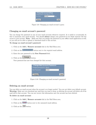 3.3. MAIL MENU                                                     CHAPTER 3. HOW DO I USE CPANEL?




                                 Figure 3.9: Changing an email account’s quota



Changing an email account’s password
You can change the password on any of your email accounts whenever required. It is useful to occasionally do
this to maximize your email security. You should always change your password if you think someone else has
access to your account. Note: Make sure that you change the password in your oﬄine email application as well,
or you will not be able to upload or download email to this account.
To change an email account’s password:

  1. Click on the Add / Remove accounts link in the Mail Menu area.

  2. Click on the                  button next to the required email address.
  3. Enter the new password in the New Password ﬁeld.

  4. Click on the             button.
     Your password has now been changed for that account.




                             Figure 3.10: Changing an email account’s password



Deleting an email account
You can delete an email account when the account is no longer needed. You can not delete your default account.
Warning: Make sure you download any mail that you want to keep, as deleting the account will delete all of the
mail still in that account. You can not recover this information once the account has been deleted.
To delete an email account:

  1. Click on the Add / Remove accounts link in the Mail Menu area.

  2. Click on the        button next to the unwanted email address.

  3. Click on the      button.




                                                      19
 