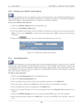 3.3. MAIL MENU                                                     CHAPTER 3. HOW DO I USE CPANEL?


3.3.3    Setting your default email address


          Any email that is sent to an unknown account at your domain name, such as unknown@yourdomain.com,
gets automatically rerouted to your default email account. All web site accounts are automatically assigned a
default email address – user@yourdomain.com – which you can change, if required.
To set your default email address:

  1. Click on the Default Address link in the Mail Menu area.
  2. Click on the Set Default Address link.
  3. Enter the complete email address of the new default in the ﬁeld next to your web site name drop-down list.
     Note: You can enter :blackhole: to throw away all incoming mail, or :fail: to bounce the email back to
     the sender.

  4. Click on the             button. Your new default email address has now been set.




                               Figure 3.11: Setting your default email message



3.3.4    Auto-Responders


          Auto-responders are email messages that are sent automatically when an email arrives for a speciﬁc
email account. auto-responders are most commonly used for an ”Out of Oﬃce” style message to inform your
correspondents that you are not available, without you having to reply manually. You can have more than one
auto-responder on one account. You can use plain text or include HTML code in the auto-responder, and choose
from a wide variety of character sets.
To add an auto-responder:

  1. Click on the Auto-Responders link in the Mail Menu area.
  2. Click on the Add AutoResponder link.
  3. Enter the address of the account that the auto-responder responds to in the Email ﬁeld.
  4. Enter your name or address in the From ﬁeld. You do not have to put anything in this ﬁeld.
  5. Enter the subject line of the auto-responder in the Subject ﬁeld.
  6. Click on the required character set for this auto-responder from the Character Set drop-down list, if
     required.
  7. Click on the HTML Message tick box if you want to include HTML code in the auto-responder.
  8. Enter the auto-responder message in the Body ﬁeld. You can not use HTML code in this ﬁeld – plain text
     only.

                                                     20
 