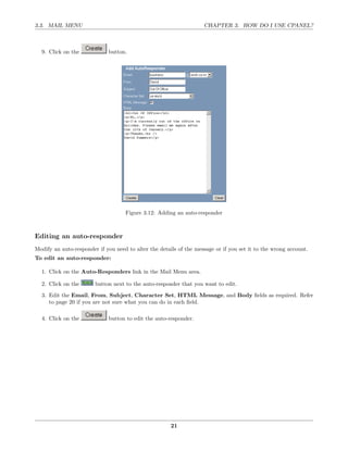 3.3. MAIL MENU                                                      CHAPTER 3. HOW DO I USE CPANEL?



  9. Click on the            button.




                                    Figure 3.12: Adding an auto-responder



Editing an auto-responder
Modify an auto-responder if you need to alter the details of the message or if you set it to the wrong account.
To edit an auto-responder:

  1. Click on the Auto-Responders link in the Mail Menu area.

  2. Click on the       button next to the auto-responder that you want to edit.

  3. Edit the Email, From, Subject, Character Set, HTML Message, and Body ﬁelds as required. Refer
     to page 20 if you are not sure what you can do in each ﬁeld.

  4. Click on the            button to edit the auto-responder.




                                                       21
 