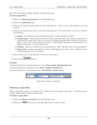 3.3. MAIL MENU                                                        CHAPTER 3. HOW DO I USE CPANEL?


Also refer to page 26 for another approach to dealing with spam.
To add a spam ﬁlter:

  1. Click on the Block an E-mail link in the Mail Menu area.
  2. Click on the Add Filter link.
  3. Click on the required header ﬁeld in the ﬁrst drop-down list. These are the various ﬁelds in any email
     message.
  4. Click on the required ﬁlter action in the second drop-down list. This action will act on the text entered in
     the third ﬁeld.

        • equals – match the text exactly (whole words only). ”Credit” will block ”Credit”.
        • matches regex – matches the text based on regular expression (regex) rules. Regular expressions are
          a powerful but complex area. You do not need to use regular expression ﬁlters for most circumstances.
          Refer to these two good introductory tutorials – Using Regular Expressions and Learning to Use
          Regular Expressions – for more information.
        • contains – match the speciﬁed text in any circumstance. ”porn” will block ”porn” and ”pornography”.
        • begins with – match the speciﬁed text when it is the beginning of a word. ”porn” will block ”porn”
          and ”pornography” but not ”teenporn”.

  5. Enter the ﬁlter text in the third ﬁeld. This text is case sensitive.

  6. Click on the               button.

Example:
To block all email from ”john@paradise.net”, enter: From, equals, john@paradise.net
To block all email from paradise.net, enter: From, contains, paradise.net
To block all references to pornography, enter: Any Header, contains, porn




                                          Figure 3.14: Adding a spam ﬁlter



Deleting a spam ﬁlter
Delete a spam ﬁlter when you no longer need it. There is no way to modify a spam ﬁlter – if you have made a
mistake, simply delete the ﬁlter and start again.
To delete a spam ﬁlter:

  1. Click on the Block an E-mail link in the Mail Menu area.
  2. Click on the         button next to the spam ﬁlter that you want to delete.




                                                        23
 