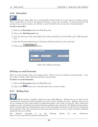 3.3. MAIL MENU                                                          CHAPTER 3. HOW DO I USE CPANEL?


3.3.6    Forwarders


           Forwards simply allow you to automatically forward email sent to one account to another account.
This is useful when you work at two separate locations, or have gone on holiday. To forward mail from one
account to two or more accounts, just add two or more forwards for the account that is being forwarded.
To add a forwarder:

  1. Click on the Forwarders link in the Mail Menu area.
  2. Click on the Add Forwarder link.
  3. Enter the ﬁrst part of the email address that will be forwarded in the ﬁrst ﬁeld in the ”Add forwarder”
     area.
  4. Enter the full email address that the forwarder will forward mail to in the second ﬁeld.

  5. Click on the                        button.




                                         Figure 3.15: Adding a forwarder



Deleting an email forwarder
Delete an email forwarder when you no longer need it. There is no way to modify an email forwarder – if you
have made a mistake, simply delete the forwarder and start again.
To delete an email forwarder:

  1. Click on the Forwarders link in the Mail Menu area.
  2. Click on the          button next to the forwarder that you want to delete.

3.3.7    Mailing Lists



            CPanel includes a popular mailing list script called Mailman. Mailing lists are an ideal tool for
communication between far ﬂung participants and can be about anything you want. Mailman allows you to
set up a mailing list with a large number of conﬁgurable options, such as who is on the list, where mailing lists
messages are sent, and whether you include welcoming messages to new subscribers. The Mailman documentation,
which is incorporated into its Administration panel, is clear and helpful, and should be referred to for all questions
about using the script. The instructions in this section deal with how to set up, modify, and delete a Mailman
mailing list from your CPanel.
The     Mailman     homepage     is  at     the             following     address      for     more      information:
http://www.gnu.org/software/mailman/mailman.html

                                                         24
 