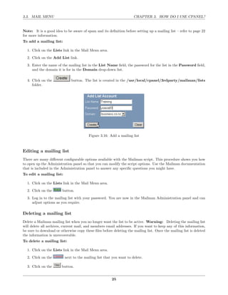 3.3. MAIL MENU                                                       CHAPTER 3. HOW DO I USE CPANEL?


Note: It is a good idea to be aware of spam and its deﬁnition before setting up a mailing list – refer to page 22
for more information.
To add a mailing list:

  1. Click on the Lists link in the Mail Menu area.
  2. Click on the Add List link.
  3. Enter the name of the mailing list in the List Name ﬁeld, the password for the list in the Password ﬁeld,
     and the domain it is for in the Domain drop-down list.

  4. Click on the             button. The list is created in the /usr/local/cpanel/3rdparty/mailman/lists
     folder.




                                         Figure 3.16: Add a mailing list



Editing a mailing list
There are many diﬀerent conﬁgurable options available with the Mailman script. This procedure shows you how
to open up the Administration panel so that you can modify the script options. Use the Mailman documentation
that is included in the Administration panel to answer any speciﬁc questions you might have.
To edit a mailing list:

  1. Click on the Lists link in the Mail Menu area.

  2. Click on the       button.
  3. Log in to the mailing list with your password. You are now in the Mailman Administration panel and can
     adjust options as you require.

Deleting a mailing list
Delete a Mailman mailing list when you no longer want the list to be active. Warning: Deleting the mailing list
will delete all archives, current mail, and members email addresses. If you want to keep any of this information,
be sure to download or otherwise copy these ﬁles before deleting the mailing list. Once the mailing list is deleted
the information is unrecoverable.
To delete a mailing list:

  1. Click on the Lists link in the Mail Menu area.
  2. Click on the         next to the mailing list that you want to delete.

  3. Click on the       button.


                                                        25
 