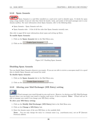 3.3. MAIL MENU                                                      CHAPTER 3. HOW DO I USE CPANEL?


3.3.8    Spam Assassin

             Spam Assassin is a mail ﬁlter installed on a mail server used to identify spam. It checks for spam
using a large number of pre-set rules that check the header, body, and sender of all email messages sent to your
domain mailbox. For more information about Spam Assassin, refer to the following links:

   • Spam Assassin – Spam Assassin web site.
   • Spam Assassin rules – A list of all the rules that Spam Assassin currently uses.

Also refer to page 22 for more information about spam and setting up ﬁlters.
To enable Spam Assassin:

  1. Click on the Spam Assassin link in the Mail Menu area.

  2. Click on the                                      button.




                                     Figure 3.17: Enabling Spam Assassin



Disabling Spam Assassin
You can disable Spam Assassin whenever you require. If you are not able to receive a non-spam email it is a good
idea to disable Spam Assassin and resend the email.
To disable Spam Assassin:

  1. Click on the Spam Assassin link in the Mail Menu area.

  2. Click on the                                       button.

3.3.9    Altering your Mail Exchanger (MX Entry) setting


          CPanel manages your email through its own mail server. However, by altering your MX (Mail Exchange
Record) Entry you can point your email to another mail server, if this is required. Note: CPanel will not be
able to manage your email if you change your MX Entry setting.
To alter your MX Entry setting:

  1. Click on the Modify Mail Exchanger (MX Entry) link in the Mail Menu area.
  2. Click on the Change a MX Entry link.
  3. Enter the domain name of the new MX Entry in the available ﬁeld.
     Note: You can only change the entry to a domain name (e.g. yourdomain.com), not an IP (Internet
     Protocol) address.

                                                      26
 