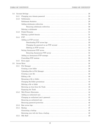 TABLE OF CONTENTS                                                                           TABLE OF CONTENTS


  3.4   Account Settings . . . . . . . . . . . . . . . . . . . . . . . . . . . . . . . . . . . . . . . . . . . . . . 28
        3.4.1   Changing your domain password . . . . . . . . . . . . . . . . . . . . . . . . . . . . . . . . . 28
        3.4.2   Subdomains . . . . . . . . . . . . . . . . . . . . . . . . . . . . . . . . . . . . . . . . . . . . . 28
                Subdomain Statistics . . . . . . . . . . . . . . . . . . . . . . . . . . . . . . . . . . . . . . . . 29
                Adding subdomain redirection . . . . . . . . . . . . . . . . . . . . . . . . . . . . . . . . . . 29
                       Removing subdomain redirection . . . . . . . . . . . . . . . . . . . . . . . . . . . . . 30
                Deleting a subdomain . . . . . . . . . . . . . . . . . . . . . . . . . . . . . . . . . . . . . . . 30
        3.4.3   Parked Domains . . . . . . . . . . . . . . . . . . . . . . . . . . . . . . . . . . . . . . . . . . 31
                Deleting a parked domain . . . . . . . . . . . . . . . . . . . . . . . . . . . . . . . . . . . . . 31
        3.4.4   FTP . . . . . . . . . . . . . . . . . . . . . . . . . . . . . . . . . . . . . . . . . . . . . . . . . 31
                Adding an FTP account . . . . . . . . . . . . . . . . . . . . . . . . . . . . . . . . . . . . . . 32
                       Downloading FTP access logs . . . . . . . . . . . . . . . . . . . . . . . . . . . . . . . 33
                       Changing the password on an FTP account . . . . . . . . . . . . . . . . . . . . . . . 33
                       Deleting an FTP account . . . . . . . . . . . . . . . . . . . . . . . . . . . . . . . . . 34
                Setting Anonymous FTP access . . . . . . . . . . . . . . . . . . . . . . . . . . . . . . . . . . 34
                       Removing Anonymous FTP access . . . . . . . . . . . . . . . . . . . . . . . . . . . . 35
                Adding an Anonymous FTP message . . . . . . . . . . . . . . . . . . . . . . . . . . . . . . . 35
                Controlling FTP sessions . . . . . . . . . . . . . . . . . . . . . . . . . . . . . . . . . . . . . 36
        3.4.5   Error pages . . . . . . . . . . . . . . . . . . . . . . . . . . . . . . . . . . . . . . . . . . . . . 36
  3.5   Access Menu . . . . . . . . . . . . . . . . . . . . . . . . . . . . . . . . . . . . . . . . . . . . . . . . 38
        3.5.1   File Manager . . . . . . . . . . . . . . . . . . . . . . . . . . . . . . . . . . . . . . . . . . . . 38
                Creating a new folder . . . . . . . . . . . . . . . . . . . . . . . . . . . . . . . . . . . . . . . 38
                Uploading ﬁles in File Manager . . . . . . . . . . . . . . . . . . . . . . . . . . . . . . . . . . 39
                Creating a new ﬁle . . . . . . . . . . . . . . . . . . . . . . . . . . . . . . . . . . . . . . . . . 40
                Editing a ﬁle . . . . . . . . . . . . . . . . . . . . . . . . . . . . . . . . . . . . . . . . . . . . 40
                Renaming a ﬁle or folder . . . . . . . . . . . . . . . . . . . . . . . . . . . . . . . . . . . . . . 41
                Changing ﬁle/folder permissions . . . . . . . . . . . . . . . . . . . . . . . . . . . . . . . . . 42
                Deleting a ﬁle or folder   . . . . . . . . . . . . . . . . . . . . . . . . . . . . . . . . . . . . . . 43
                Restoring an item from the Trash . . . . . . . . . . . . . . . . . . . . . . . . . . . . . . . . . 43
                Emptying the Trash . . . . . . . . . . . . . . . . . . . . . . . . . . . . . . . . . . . . . . . . 44
        3.5.2   Web Protect Directories . . . . . . . . . . . . . . . . . . . . . . . . . . . . . . . . . . . . . . 44
                Adding an authorized user . . . . . . . . . . . . . . . . . . . . . . . . . . . . . . . . . . . . . 45
                Changing an authorized user’s password . . . . . . . . . . . . . . . . . . . . . . . . . . . . . 45
                Removing an authorized user . . . . . . . . . . . . . . . . . . . . . . . . . . . . . . . . . . . 46
                Removing password protection . . . . . . . . . . . . . . . . . . . . . . . . . . . . . . . . . . 46
        3.5.3   Raw access logs . . . . . . . . . . . . . . . . . . . . . . . . . . . . . . . . . . . . . . . . . . . 47
        3.5.4   Backup . . . . . . . . . . . . . . . . . . . . . . . . . . . . . . . . . . . . . . . . . . . . . . . 47
                Generating a backup . . . . . . . . . . . . . . . . . . . . . . . . . . . . . . . . . . . . . . . . 48
                Restoring your web site from a backup . . . . . . . . . . . . . . . . . . . . . . . . . . . . . . 49
        3.5.5   SSL Shell . . . . . . . . . . . . . . . . . . . . . . . . . . . . . . . . . . . . . . . . . . . . . . 49



                                                          2
 