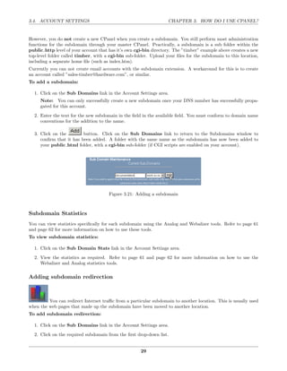 3.4. ACCOUNT SETTINGS                                              CHAPTER 3. HOW DO I USE CPANEL?


However, you do not create a new CPanel when you create a subdomain. You still perform most administration
functions for the subdomain through your master CPanel. Practically, a subdomain is a sub folder within the
public http level of your account that has it’s own cgi-bin directory. The ”timber” example above creates a new
top-level folder called timber, with a cgi-bin sub-folder. Upload your ﬁles for the subdomain to this location,
including a separate home ﬁle (such as index.htm).
Currently you can not create email accounts with the subdomain extension. A workaround for this is to create
an account called ”sales-timber@hardware.com”, or similar.
To add a subdomain:

  1. Click on the Sub Domains link in the Account Settings area.
     Note: You can only successfully create a new subdomain once your DNS number has successfully propa-
     gated for this account.
  2. Enter the text for the new subdomain in the ﬁeld in the available ﬁeld. You must conform to domain name
     conventions for the addition to the name.

  3. Click on the        button. Click on the Sub Domains link to return to the Subdomains window to
     conﬁrm that it has been added. A folder with the same name as the subdomain has now been added to
     your public html folder, with a cgi-bin sub-folder (if CGI scripts are enabled on your account).




                                      Figure 3.21: Adding a subdomain



Subdomain Statistics
You can view statistics speciﬁcally for each subdomain using the Analog and Webalizer tools. Refer to page 61
and page 62 for more information on how to use these tools.
To view subdomain statistics:

  1. Click on the Sub Domain Stats link in the Account Settings area.
  2. View the statistics as required. Refer to page 61 and page 62 for more information on how to use the
     Webalizer and Analog statistics tools.

Adding subdomain redirection



         You can redirect Internet traﬃc from a particular subdomain to another location. This is usually used
when the web pages that made up the subdomain have been moved to another location.
To add subdomain redirection:

  1. Click on the Sub Domains link in the Account Settings area.
  2. Click on the required subdomain from the ﬁrst drop-down list.


                                                      29
 