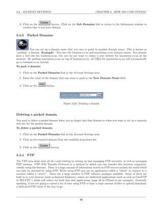 3.4. ACCOUNT SETTINGS                                               CHAPTER 3. HOW DO I USE CPANEL?



  3. Click on the           button. Click on the Sub Domains link to return to the Subdomain window to
     conﬁrm that it has been deleted.

3.4.3    Parked Domains



           You can set up a domain name that you own to point to another domain name. This is known as
”parking” a domain. Example: You own the business.co.nz and innovation.co.nz domain names. You already
have a web site for business.co.nz, but you do not want to create a new website for innovation.co.nz at the
moment. By parking innovation.co.nz on top of business.co.nz, all URLs for innovation.co.nz will automatically
go to business.co.nz instead.
To park a domain:

  1. Click on the Parked Domains link in the Account Settings area.
  2. Enter the name of the domain that you want to park in the New Domain Name ﬁeld.

  3. Click on the        button.




                                        Figure 3.24: Parking a domain



Deleting a parked domain
You need to delete a parked domain when you no longer own that domain or when you want to set up a separate
web site for the parked domain.
To delete a parked domain:

  1. Click on the Parked Domains link in the Account Settings area.
  2. Click on the required domain from the available drop-down list.

  3. Click on the            button.

3.4.4    FTP
The FTP area deals with all the tools relating to setting up and managing FTP accounts, as well as managing
FTP sessions. FTP (File Transfer Protocol) is a method by which you can transfer ﬁles between computers,
usually using the Internet. There is a huge amount of information stored on FTP servers around the world which
can only be accessed by using FTP. When using FTP you use an application called a ”client” to connect to a
machine called a ”server”. There are a large number of FTP software packages available. Some of them are
built in to your browser (such as Internet Explorer), others are dedicated applications (such as such as CuteFTP
or WS FTP ), while still others are built into web applications (page 38 in CPanel is one example). Generally
speaking, if you are going to spend a lot of time using FTP or have a large amount of ﬁles to upload/download,
a dedicated FTP client is the way to go.



                                                      31
 