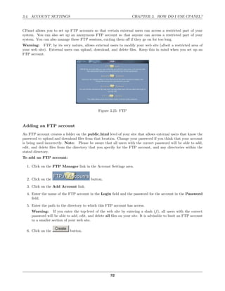 3.4. ACCOUNT SETTINGS                                               CHAPTER 3. HOW DO I USE CPANEL?


CPanel allows you to set up FTP accounts so that certain external users can access a restricted part of your
system. You can also set up an anonymous FTP account so that anyone can access a restricted part of your
system. You can also manage these FTP sessions, cutting them oﬀ if they go on for too long.
Warning: FTP, by its very nature, allows external users to modify your web site (albeit a restricted area of
your web site). External users can upload, download, and delete ﬁles. Keep this in mind when you set up an
FTP account.




                                               Figure 3.25: FTP



Adding an FTP account
An FTP account creates a folder on the public html level of your site that allows external users that know the
password to upload and download ﬁles from that location. Change your password if you think that your account
is being used incorrectly. Note: Please be aware that all users with the correct password will be able to add,
edit, and delete ﬁles from the directory that you specify for the FTP account, and any directories within the
stated directory.
To add an FTP account:

  1. Click on the FTP Manager link in the Account Settings area.


  2. Click on the                         button.
  3. Click on the Add Account link.
  4. Enter the name of the FTP account in the Login ﬁeld and the password for the account in the Password
     ﬁeld.
  5. Enter the path to the directory to which this FTP account has access.
     Warning: If you enter the top-level of the web site by entering a slash (/), all users with the correct
     password will be able to add, edit, and delete all ﬁles on your site. It is advisable to limit an FTP account
     to a smaller section of your web site.

  6. Click on the            button.




                                                       32
 