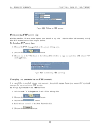 3.4. ACCOUNT SETTINGS                                          CHAPTER 3. HOW DO I USE CPANEL?




                                   Figure 3.26: Adding an FTP account



Downloading FTP access logs
You can download raw FTP access logs for your domain at any time. These are useful for monitoring exactly
what FTP actions have occurred on your domain.
To download FTP access logs:

  1. Click on the FTP Manager link in the Account Settings area.


  2. Click on the                         button.
  3. Click on one of the URLs listed at the bottom of the window, or copy and paste that URL into an FTP
     client application.




                                Figure 3.27: Downloading FTP access logs



Changing the password on an FTP account
It is a good idea to regularly change your password. You should always change your password if you think
someone else has access to your FTP account.
To change a password on an FTP account:

  1. Click on the FTP Manager link in the Account Settings area.


  2. Click on the                         button.

  3. Click on the               button.
  4. Enter the new password in the New Password ﬁeld.

  5. Click on the            button.




                                                    33
 