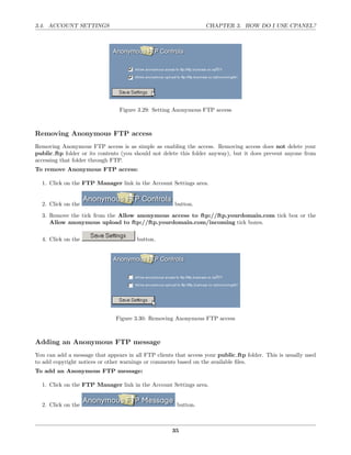 3.4. ACCOUNT SETTINGS                                             CHAPTER 3. HOW DO I USE CPANEL?




                                 Figure 3.29: Setting Anonymous FTP access



Removing Anonymous FTP access
Removing Anonymous FTP access is as simple as enabling the access. Removing access does not delete your
public ftp folder or its contents (you should not delete this folder anyway), but it does prevent anyone from
accessing that folder through FTP.
To remove Anonymous FTP access:

  1. Click on the FTP Manager link in the Account Settings area.


  2. Click on the                                     button.
  3. Remove the tick from the Allow anonymous access to ftp://ftp.yourdomain.com tick box or the
     Allow anonymous upload to ftp://ftp.yourdomain.com/incoming tick boxes.

  4. Click on the                      button.




                               Figure 3.30: Removing Anonymous FTP access



Adding an Anonymous FTP message
You can add a message that appears in all FTP clients that access your public ftp folder. This is usually used
to add copyright notices or other warnings or comments based on the available ﬁles.
To add an Anonymous FTP message:

  1. Click on the FTP Manager link in the Account Settings area.


  2. Click on the                                      button.



                                                     35
 