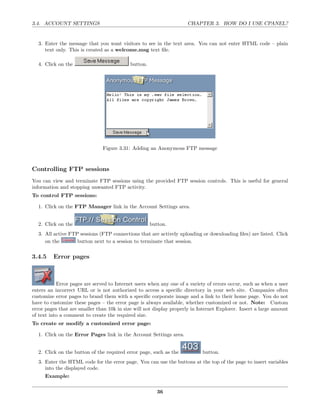 3.4. ACCOUNT SETTINGS                                                CHAPTER 3. HOW DO I USE CPANEL?


  3. Enter the message that you want visitors to see in the text area. You can not enter HTML code – plain
     text only. This is created as a welcome.msg text ﬁle.

  4. Click on the                           button.




                               Figure 3.31: Adding an Anonymous FTP message



Controlling FTP sessions
You can view and terminate FTP sessions using the provided FTP session controls. This is useful for general
information and stopping unwanted FTP activity.
To control FTP sessions:

  1. Click on the FTP Manager link in the Account Settings area.


  2. Click on the                                     button.
  3. All active FTP sessions (FTP connections that are actively uploading or downloading ﬁles) are listed. Click
     on the        button next to a session to terminate that session.

3.4.5    Error pages



           Error pages are served to Internet users when any one of a variety of errors occur, such as when a user
enters an incorrect URL or is not authorized to access a speciﬁc directory in your web site. Companies often
customize error pages to brand them with a speciﬁc corporate image and a link to their home page. You do not
have to customize these pages – the error page is always available, whether customized or not. Note: Custom
error pages that are smaller than 10k in size will not display properly in Internet Explorer. Insert a large amount
of text into a comment to create the required size.
To create or modify a customized error page:

  1. Click on the Error Pages link in the Account Settings area.


  2. Click on the button of the required error page, such as the            button.
  3. Enter the HTML code for the error page. You can use the buttons at the top of the page to insert variables
     into the displayed code.
     Example:

                                                         36
 