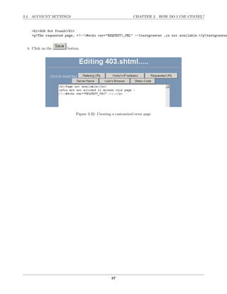 3.4. ACCOUNT SETTINGS                                        CHAPTER 3. HOW DO I USE CPANEL?


    <h1>404 Not Found</h1>
    <p>The requested page, <!--#echo var="REQUEST_URL" --textgreater ,is not available.</ptextgreater


 4. Click on the      button.




                           Figure 3.32: Creating a customized error page




                                                37
 