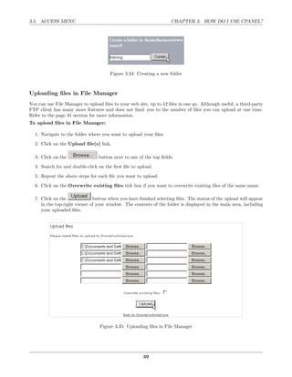 3.5. ACCESS MENU                                                    CHAPTER 3. HOW DO I USE CPANEL?




                                       Figure 3.34: Creating a new folder



Uploading ﬁles in File Manager
You can use File Manager to upload ﬁles to your web site, up to 12 ﬁles in one go. Although useful, a third-party
FTP client has many more features and does not limit you to the number of ﬁles you can upload at one time.
Refer to the page 31 section for more information.
To upload ﬁles in File Manager:

  1. Navigate to the folder where you want to upload your ﬁles.
  2. Click on the Upload ﬁle(s) link.

  3. Click on the                button next to one of the top ﬁelds.
  4. Search for and double-click on the ﬁrst ﬁle to upload.
  5. Repeat the above steps for each ﬁle you want to upload.
  6. Click on the Overwrite existing ﬁles tick box if you want to overwrite existing ﬁles of the same name.

  7. Click on the             button when you have ﬁnished selecting ﬁles. The status of the upload will appear
     in the top-right corner of your window. The contents of the folder is displayed in the main area, including
     your uploaded ﬁles.




                                  Figure 3.35: Uploading ﬁles in File Manager




                                                       39
 