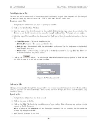 3.5. ACCESS MENU                                                      CHAPTER 3. HOW DO I USE CPANEL?


Creating a new ﬁle
For small text ﬁles it can be easier to create them online, rather than on your home computer and uploading the
ﬁle. You can create text ﬁles, such as HTML, PHP, or plain TXT, but not binary ﬁles.
To create a new ﬁle:

  1. Navigate to the folder where you want to create your text ﬁle.
  2. Click on the Create New File link.
  3. Enter the name of the ﬁle to be created in the available ﬁeld in the top-right corner of your window. You
     do need to add the ﬁle extension to the name, for example script.pl for a Perl script, not just script.
  4. Select the type of document from the drop-down list. Each type of ﬁle adds speciﬁc information to the text
     ﬁle:

        • Text Document – No text is added to the ﬁle.
        • HTML Document – No text is added to the ﬁle.
        • Perl Script – Automatically adds the path to Perl to the top of the ﬁle. Make sure to double-check
          that the path is correct.
        • Shell Script – Automatically adds the path to the Shell executable to the top of the ﬁle. Make sure
          to double-check that the path is correct.


  5. Click on the             button. The ﬁle has now been created and the display updated to show the new
     ﬁle. Refer to page 40 to add text to these new ﬁles.




                                        Figure 3.36: Creating a new ﬁle



Editing a ﬁle
Editing a pre-existing ﬁle through File Manager allows you to make immediate changes to your web site, without
having to upload a new version of the ﬁle. This is useful for small changes, but would be ineﬃcient for large
amounts of coding.
To edit a ﬁle:

  1. Navigate to the folder where the ﬁle is located.
  2. Click on the name of the ﬁle.
  3. Click on the Edit File link in the top-right corner of your window. This will open a new window with the
     contents of the ﬁle displayed.
     Note: Clicking on the Show File link will display the contents of the ﬁle. However, you will not be able
     to make any changes to the ﬁle.
  4. Alter the text of the ﬁle as you wish.

                                                        40
 