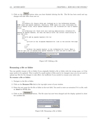 3.5. ACCESS MENU                                                     CHAPTER 3. HOW DO I USE CPANEL?



  5. Click on the           button when you have ﬁnished altering the ﬁle. The ﬁle has been saved and any
     changes will take eﬀect from now on.




                                           Figure 3.37: Editing a ﬁle



Renaming a ﬁle or folder
You can quickly rename a ﬁle or folder if you originally labeled a ﬁle or folder with the wrong name, or if the
name needs to be updated. This is useful if a small number of ﬁles need to be changed, since you do not need to
upload any ﬁles for the changes to take eﬀect, but ineﬃcient if you needed to rename your entire site.
To rename a ﬁle or folder:

  1. Navigate to the ﬁle or folder.
  2. Click on the Rename File link in the top-right corner of your window.
  3. Enter the new name for the ﬁle or folder in the text ﬁeld. You need to enter an extension if it is a ﬁle, such
     as .html for HTML ﬁles.

  4. Click on the                button. The ﬁle name has now been changed and the display updated to show
     the modiﬁed ﬁle.




                                      Figure 3.38: Renaming a ﬁle or folder



                                                       41
 