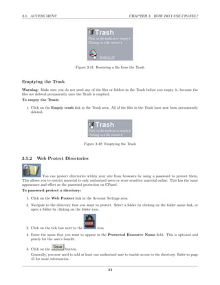 3.5. ACCESS MENU                                                     CHAPTER 3. HOW DO I USE CPANEL?




                                   Figure 3.41: Restoring a ﬁle from the Trash



Emptying the Trash
Warning: Make sure you do not need any of the ﬁles or folders in the Trash before you empty it, because the
ﬁles are deleted permanently once the Trash is emptied.
To empty the Trash:

  1. Click on the Empty trash link in the Trash area. All of the ﬁles in the Trash have now been permanently
     deleted.




                                         Figure 3.42: Emptying the Trash



3.5.2    Web Protect Directories



             You can protect directories within your site from browsers by using a password to protect them.
This allows you to restrict material to only authorized users or store sensitive material online. This has the same
appearance and eﬀect as the password protection on CPanel.
To password protect a directory:

  1. Click on the Web Protect link in the Account Settings area.
  2. Navigate to the directory that you want to protect. Select a folder by clicking on the folder name link, or
     open a folder by clicking on the folder icon.




  3. Click on the tick box next to the           icon.
  4. Enter the name that you want to appear in the Protected Resource Name ﬁeld. This is optional and
     purely for the user’s beneﬁt.

  5. Click on the           button.
     Generally, you now need to add at least one authorized user to enable access to the directory. Refer to page
     45 for more information.

                                                         44
 