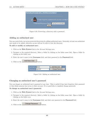 3.5. ACCESS MENU                                                     CHAPTER 3. HOW DO I USE CPANEL?




                              Figure 3.43: Protecting a directory with a password



Adding an authorized user
You can control who can access protected directories by adding authorized users. Generally, at least one authorized
user needs to be added, otherwise no-one will not be able to view the directory.
To add or modify an authorized user:

  1. Click on the Web Protect link in the Account Settings area.
  2. Navigate to the required directory. Select a folder by clicking on the folder name link. Open a folder by
     clicking on the folder icon.
  3. Enter the user’s name in the Username ﬁeld, and their password in the Password ﬁeld.

  4. Click on the                         button.




                                     Figure 3.44: Adding an authorized user



Changing an authorized user’s password
You can change an authorized user’s password at any time. This is useful if they have forgotten their password
or they think someone has access to their account. It is a good idea to regularly change passwords.
To change an authorized user’s password:

  1. Click on the Web Protect link in the Account Settings area.

  2. Navigate to the required directory. Select a folder by clicking on the folder name link. Open a folder by
     clicking on the folder icon.
  3. Enter the user’s name in the Username ﬁeld, and their new password in the Password ﬁeld.

  4. Click on the                               button.




                                                        45
 