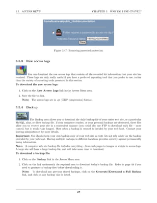 3.5. ACCESS MENU                                                    CHAPTER 3. HOW DO I USE CPANEL?




                                  Figure 3.47: Removing password protection



3.5.3    Raw access logs



          You can download the raw access logs that contain all the recorded hit information that your site has
received. These logs are only really useful if you have a preferred reporting tool that you prefer to use, rather
than the variety of reporting tools presented in this section.
To download the raw access logs:

  1. Click on the Raw Access Logs link in the Access Menu area.
  2. Save the ﬁle to disk.
     Note: The access logs are in .gz (GZIP compression) format.

3.5.4    Backup


             The Backup area allows you to download the daily backup ﬁle of your entire web site, or a particular
MySQL, alias, or ﬁlter backup ﬁle. If your computer crashes, or your personal backups are destroyed, these ﬁles
allow you to recover your site in a convenient manner (you could also use FTP to download each ﬁle – more
control, but it would take longer). How often a backup is created is decided by your web host. Contact your
hosting administrator for more details.
Important: You should keep your own backup copy of your web site as well. Do not rely solely on the backup
provided by your web host. Having multiple backups in diﬀerent locations provides security against permanently
losing information.
Note: A complete web site backup ﬁle includes everything – from web pages to images to scripts to access logs.
A large site will have a large backup ﬁle, and will take some time to download.
To download a backup ﬁle:

  1. Click on the Backup link in the Access Menu area.
  2. Click on the link underneath the required area to download today’s backup ﬁle. Refer to page 48 if you
     need to generate a backup ﬁrst before downloading it.
     Note: To download any previous stored backups, click on the Generate/Download a Full Backup
     link, and click on any backup that is listed.




                                                       47
 