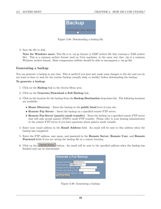 3.5. ACCESS MENU                                                   CHAPTER 3. HOW DO I USE CPANEL?




                                    Figure 3.48: Downloading a backup ﬁle


  3. Save the ﬁle to disk.
     Note for Windows users: This ﬁle is in .tar.gz format (a GZIP archive ﬁle that contains a TAR archive
     ﬁle). This is a common archive format used on Unix machines, in the same way that .zip is a common
     Windows archive format. Most compression utilities should be able to uncompress a .tar.gz ﬁle.

Generating a backup
You can generate a backup at any time. This is useful if you have just made some changes to the site and you do
not want to have to wait for the routine backup (usually daily or weekly) before downloading the backup.
To generate a backup:

  1. Click on the Backup link in the Access Menu area.
  2. Click on the Generate/Download a Full Backup link.
  3. Click on the location for the backup from the Backup Destination drop-down list. The following locations
     are available:

        • Home Directory – Saves the backup in the public html level of your site.
        • Remote Ftp Server – Saves the backup on a speciﬁed remote FTP server.
        • Remote Ftp Server (passive mode transfer) – Saves the backup on a speciﬁed remote FTP server
          that will only accept passive (PASV) mode FTP transfer. Please refer to your hosting administrator
          or the remote FTP server if you have questions about passive mode transfer.

  4. Enter your email address in the Email Address ﬁeld. An email will be sent to this address when the
     backup has completed.
  5. Enter the FTP address, user name, and password in the Remote Server, Remote User, and Remote
     Password ﬁelds if you are saving the backup ﬁle at a remote location.

  6. Click on the               button. An email will be sent to the speciﬁed address when the backup has
     ﬁnished and can be downloaded.




                                      Figure 3.49: Generating a backup




                                                      48
 