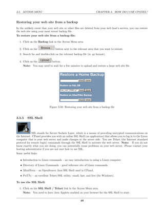 3.5. ACCESS MENU                                                     CHAPTER 3. HOW DO I USE CPANEL?


Restoring your web site from a backup
In the unlikely event that your web site or other ﬁles are deleted from your web host’s servers, you can restore
the web site using your most recent backup ﬁle.
To restore your web site from a backup ﬁle:

  1. Click on the Backup link in the Access Menu area.

  2. Click on the                button next to the relevant area that you want to restore.
  3. Search for and double-click on the relevant backup ﬁle (in .gz format).

  4. Click on the              button.
     Note: You may need to wait for a few minutes to upload and restore a large web site ﬁle.




                            Figure 3.50: Restoring your web site from a backup ﬁle



3.5.5    SSL Shell



             SSL stands for Secure Sockets Layer, which is a means of providing encrypted communications on
the Internet. CPanel provides you with an online SSL Shell (an application) that allows you to log in to the Linux
computer that is your web server and make changes at the server side. You use Telnet (the Internet standard
protocol for remote login) commands through the SSL Shell to activate the web server. Note: If you do not
know exactly what you are doing, you can potentially cause problems on your web server. Please contact your
hosting administrator if you are not sure how to use SSL.
Some useful links:

   • Introduction to Linux commands – an easy introduction to using a Linux computer.
   • Directory of Linux Commands – good reference site of Linux commands.
   • MindTerm – an OpenSource Java SSL Shell used in CPanel.
   • PuTTy – an excellent Telnet/SSL utility: small; fast; and free (for Windows).

To use the SSL Shell:

  1. Click on the SSL Shell / Telnet link in the Access Menu area.
     Note: You need to have Java Applets enabled on your browser for the SSL Shell to start.

                                                       49
 