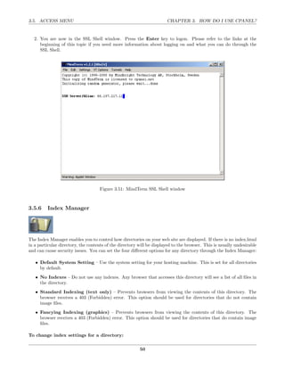 3.5. ACCESS MENU                                                       CHAPTER 3. HOW DO I USE CPANEL?


  2. You are now in the SSL Shell window. Press the Enter key to logon. Please refer to the links at the
     beginning of this topic if you need more information about logging on and what you can do through the
     SSL Shell.




                                    Figure 3.51: MindTerm SSL Shell window



3.5.6    Index Manager




The Index Manager enables you to control how directories on your web site are displayed. If there is no index.html
in a particular directory, the contents of the directory will be displayed to the browser. This is usually undesirable
and can cause security issues. You can set the four diﬀerent options for any directory through the Index Manager:

   • Default System Setting – Use the system setting for your hosting machine. This is set for all directories
     by default.
   • No Indexes – Do not use any indexes. Any browser that accesses this directory will see a list of all ﬁles in
     the directory.
   • Standard Indexing (text only) – Prevents browsers from viewing the contents of this directory. The
     browser receives a 403 (Forbidden) error. This option should be used for directories that do not contain
     image ﬁles.
   • Fancying Indexing (graphics) – Prevents browsers from viewing the contents of this directory. The
     browser receives a 403 (Forbidden) error. This option should be used for directories that do contain image
     ﬁles.

To change index settings for a directory:

                                                         50
 