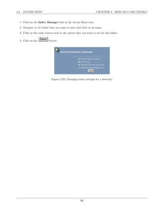 3.5. ACCESS MENU                                                    CHAPTER 3. HOW DO I USE CPANEL?


  1. Click on the Index Manager link in the Access Menu area.
  2. Navigate to the folder that you want to alter and click on its name.
  3. Click on the radio button next to the option that you want to use for this folder.

  4. Click on the          button.




                             Figure 3.52: Changing index settings for a directory




                                                      51
 