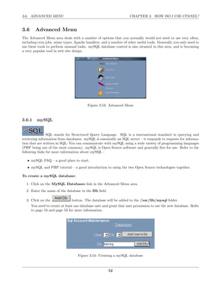 3.6. ADVANCED MENU                                                  CHAPTER 3. HOW DO I USE CPANEL?


3.6     Advanced Menu
The Advanced Menu area deals with a number of options that you normally would not need to use very often,
including cron jobs, mime types, Apache handlers, and a number of other useful tools. Generally you only need to
use these tools to perform unusual tasks. mySQL database control is also situated in this area, and is becoming
a very popular tool in web site design.




                                          Figure 3.53: Advanced Menu



3.6.1    mySQL


                SQL stands for Structured Query Language. SQL is a international standard in querying and
retrieving information from databases. mySQL is essentially an SQL server – it responds to requests for informa-
tion that are written in SQL. You can communicate with mySQL using a wide variety of programming languages
(PHP being one of the most common). mySQL is Open Source software and generally free for use. Refer to the
following links for more information about mySQL :

   • mySQL FAQ – a good place to start.
   • mySQL and PHP tutorial – a good introduction to using the two Open Source technologies together.

To create a mySQL database:

  1. Click on the MySQL Databases link in the Advanced Menu area.
  2. Enter the name of the database in the Db ﬁeld.

  3. Click on the              button. The database will be added to the /var/lib/mysql folder.
      You need to create at least one database user and grant that user permission to use the new database. Refer
      to page 53 and page 53 for more information.




                                   Figure 3.54: Creating a mySQL database



                                                       52
 