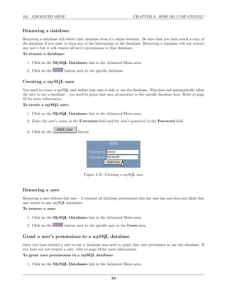 3.6. ADVANCED MENU                                                  CHAPTER 3. HOW DO I USE CPANEL?


Removing a database
Removing a database will delete that database from it’s online location. Be sure that you have saved a copy of
the database if you want to keep any of the information in the database. Removing a database will not remove
any user’s but it will remove all user’s permissions to that database.
To remove a database:

  1. Click on the MySQL Databases link in the Advanced Menu area.

  2. Click on the        button next to the speciﬁc database.

Creating a mySQL user
You need to create a mySQL user before that user is able to use the database. This does not automatically allow
the user to use a database – you need to grant that user permissions to the speciﬁc database ﬁrst. Refer to page
53 for more information.
To create a mySQL user:

  1. Click on the MySQL Databases link in the Advanced Menu area.
  2. Enter the user’s name in the Username ﬁeld and the user’s password in the Password ﬁeld.

  3. Click on the                 button.




                                      Figure 3.55: Creating a mySQL user



Removing a user
Removing a user deletes that user – it removes all database permissions that the user has and does not allow that
user access to any mySQL databases.
To remove a user:

  1. Click on the MySQL Databases link in the Advanced Menu area.

  2. Click on the        button next to the speciﬁc user in the Users area.

Grant a user’s permissions to a mySQL database
Once you have created a user to use a database you need to grant that user permission to use the database. If
you have not yet created a user, refer to page 53 for more information.
To grant user permissions to a mySQL database:

  1. Click on the MySQL Databases link in the Advanced Menu area.


                                                       53
 