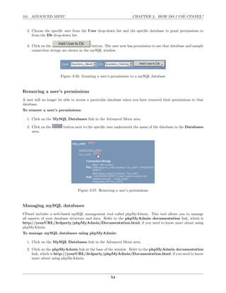 3.6. ADVANCED MENU                                                CHAPTER 3. HOW DO I USE CPANEL?


  2. Choose the speciﬁc user from the User drop-down list and the speciﬁc database to grant permissions to
     from the Db drop-down list.

  3. Click on the                        button. The user now has permission to use that database and sample
     connection strings are shown in the mySQL window.




                      Figure 3.56: Granting a user’s permissions to a mySQL database



Removing a user’s permissions
A user will no longer be able to access a particular database when you have removed their permissions to that
database.
To remove a user’s permissions:

  1. Click on the MySQL Databases link in the Advanced Menu area.

  2. Click on the       button next to the speciﬁc user underneath the name of the database in the Databases
     area.




                                 Figure 3.57: Removing a user’s permissions



Managing mySQL databases
CPanel includes a web-based mySQL management tool called phpMyAdmin. This tool allows you to manage
all aspects of your database structure and data. Refer to the phpMyAdmin documentation link, which is
http://yourURL/3rdparty/phpMyAdmin/Documentation.html, if you need to know more about using
phpMyAdmin.
To manage mySQL databases using phpMyAdmin:

  1. Click on the MySQL Databases link in the Advanced Menu area.
  2. Click on the phpMyAdmin link at the base of the window. Refer to the phpMyAdmin documentation
     link, which is http://yourURL/3rdparty/phpMyAdmin/Documentation.html, if you need to know
     more about using phpMyAdmin.




                                                     54
 
