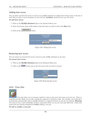 3.6. ADVANCED MENU                                                 CHAPTER 3. HOW DO I USE CPANEL?


Adding host access
You can allow external web servers to access your mySQL databases by adding their domain name to the list of
hosts that are able to access databases on your web site. localhost stands for your own web server.
To add host access:

  1. Click on the MySQL Databases link in the Advanced Menu area.

  2. Enter the domain name or IP number of the host that you wish to add in the Host ﬁeld.

  3. Click on the                button.




                                       Figure 3.58: Adding host access



Removing host access
You can remove an external web server’s access to your mySQL databases at any time.
To remove host access:

  1. Click on the MySQL Databases link in the Advanced Menu area.

  2. Click on the        button next to the web server that you want to remove.




                                      Figure 3.59: Removing host access



3.6.2    Cron Jobs




             Cron jobs allow you to automate repetitive tasks on the server that hosts your web site. This is a
powerful tool that allows you to take a hands-free approach to repetitive tasks. For example, you could add a
cron job that automatically copies a mySQL database to a separate location on your site as a backup. Warning:
You need to have a good knowledge of Linux commands before you can use cron jobs eﬀectively. Check your
script with your hosting administrator before adding a cron job.
To add or modify a cron job:


                                                      55
 