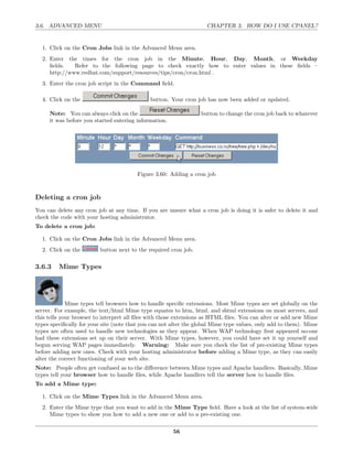 3.6. ADVANCED MENU                                                  CHAPTER 3. HOW DO I USE CPANEL?


  1. Click on the Cron Jobs link in the Advanced Menu area.
  2. Enter the times for the cron job in the Minute, Hour, Day, Month, or Weekday
     ﬁelds.   Refer to the following page to check exactly how to enter values in these ﬁelds –
     http://www.redhat.com/support/resources/tips/cron/cron.html .
  3. Enter the cron job script in the Command ﬁeld.

  4. Click on the                             button. Your cron job has now been added or updated.

     Note: You can always click on the                            button to change the cron job back to whatever
     it was before you started entering information.




                                        Figure 3.60: Adding a cron job



Deleting a cron job
You can delete any cron job at any time. If you are unsure what a cron job is doing it is safer to delete it and
check the code with your hosting administrator.
To delete a cron job:

  1. Click on the Cron Jobs link in the Advanced Menu area.
  2. Click on the        button next to the required cron job.

3.6.3    Mime Types




             Mime types tell browsers how to handle speciﬁc extensions. Most Mime types are set globally on the
server. For example, the text/html Mime type equates to htm, html, and shtml extensions on most servers, and
this tells your browser to interpret all ﬁles with those extensions as HTML ﬁles. You can alter or add new Mime
types speciﬁcally for your site (note that you can not alter the global Mime type values, only add to them). Mime
types are often used to handle new technologies as they appear. When WAP technology ﬁrst appeared no-one
had these extensions set up on their server. With Mime types, however, you could have set it up yourself and
begun serving WAP pages immediately. Warning: Make sure you check the list of pre-existing Mime types
before adding new ones. Check with your hosting administrator before adding a Mime type, as they can easily
alter the correct functioning of your web site.
Note: People often get confused as to the diﬀerence between Mime types and Apache handlers. Basically, Mime
types tell your browser how to handle ﬁles, while Apache handlers tell the server how to handle ﬁles.
To add a Mime type:

  1. Click on the Mime Types link in the Advanced Menu area.
  2. Enter the Mime type that you want to add in the Mime Type ﬁeld. Have a look at the list of system-wide
     Mime types to show you how to add a new one or add to a pre-existing one.

                                                       56
 