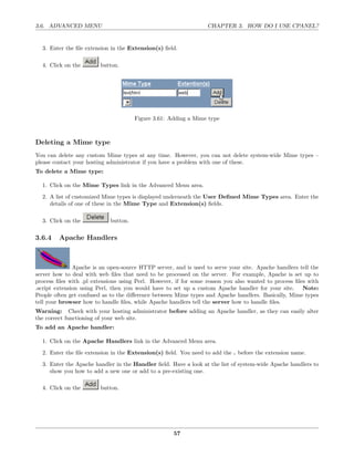 3.6. ADVANCED MENU                                                CHAPTER 3. HOW DO I USE CPANEL?


  3. Enter the ﬁle extension in the Extension(s) ﬁeld.

  4. Click on the        button.




                                      Figure 3.61: Adding a Mime type



Deleting a Mime type
You can delete any custom Mime types at any time. However, you can not delete system-wide Mime types –
please contact your hosting administrator if you have a problem with one of these.
To delete a Mime type:

  1. Click on the Mime Types link in the Advanced Menu area.
  2. A list of customized Mime types is displayed underneath the User Deﬁned Mime Types area. Enter the
     details of one of these in the Mime Type and Extension(s) ﬁelds.

  3. Click on the           button.

3.6.4    Apache Handlers



               Apache is an open-source HTTP server, and is used to serve your site. Apache handlers tell the
server how to deal with web ﬁles that need to be processed on the server. For example, Apache is set up to
process ﬁles with .pl extensions using Perl. However, if for some reason you also wanted to process ﬁles with
.script extension using Perl, then you would have to set up a custom Apache handler for your site. Note:
People often get confused as to the diﬀerence between Mime types and Apache handlers. Basically, Mime types
tell your browser how to handle ﬁles, while Apache handlers tell the server how to handle ﬁles.
Warning: Check with your hosting administrator before adding an Apache handler, as they can easily alter
the correct functioning of your web site.
To add an Apache handler:

  1. Click on the Apache Handlers link in the Advanced Menu area.

  2. Enter the ﬁle extension in the Extension(s) ﬁeld. You need to add the . before the extension name.
  3. Enter the Apache handler in the Handler ﬁeld. Have a look at the list of system-wide Apache handlers to
     show you how to add a new one or add to a pre-existing one.

  4. Click on the        button.




                                                     57
 