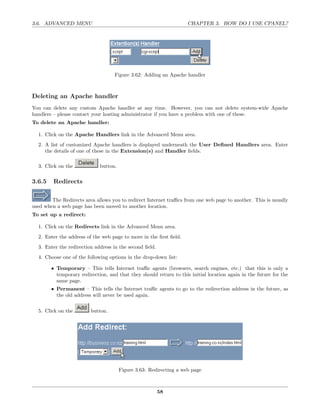 3.6. ADVANCED MENU                                                  CHAPTER 3. HOW DO I USE CPANEL?




                                    Figure 3.62: Adding an Apache handler



Deleting an Apache handler
You can delete any custom Apache handler at any time. However, you can not delete system-wide Apache
handlers – please contact your hosting administrator if you have a problem with one of these.
To delete an Apache handler:

  1. Click on the Apache Handlers link in the Advanced Menu area.
  2. A list of customized Apache handlers is displayed underneath the User Deﬁned Handlers area. Enter
     the details of one of these in the Extension(s) and Handler ﬁelds.

  3. Click on the            button.

3.6.5    Redirects

        The Redirects area allows you to redirect Internet traﬃcs from one web page to another. This is usually
used when a web page has been moved to another location.
To set up a redirect:

  1. Click on the Redirects link in the Advanced Menu area.
  2. Enter the address of the web page to move in the ﬁrst ﬁeld.
  3. Enter the redirection address in the second ﬁeld.
  4. Choose one of the following options in the drop-down list:

        • Temporary – This tells Internet traﬃc agents (browsers, search engines, etc.) that this is only a
          temporary redirection, and that they should return to this initial location again in the future for the
          same page.
        • Permanent – This tells the Internet traﬃc agents to go to the redirection address in the future, as
          the old address will never be used again.


  5. Click on the        button.




                                       Figure 3.63: Redirecting a web page



                                                         58
 