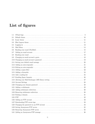 List of ﬁgures

 1.1   CPanel logo . . . . . . . . . . . . . . . . . . . . . . . . . . . . . . . . . . . . . . . . . . . . . . . . .   8
 3.1   Default theme . . . . . . . . . . . . . . . . . . . . . . . . . . . . . . . . . . . . . . . . . . . . . . . . 10
 3.2   Iconic theme . . . . . . . . . . . . . . . . . . . . . . . . . . . . . . . . . . . . . . . . . . . . . . . . 11
 3.3   Blue Lagoon theme . . . . . . . . . . . . . . . . . . . . . . . . . . . . . . . . . . . . . . . . . . . . . 11
 3.4   Logging on . . . . . . . . . . . . . . . . . . . . . . . . . . . . . . . . . . . . . . . . . . . . . . . . . 13
 3.5   Mail Menu . . . . . . . . . . . . . . . . . . . . . . . . . . . . . . . . . . . . . . . . . . . . . . . . . . 14
 3.6   Reading your email (NeoMail) . . . . . . . . . . . . . . . . . . . . . . . . . . . . . . . . . . . . . . . 15
 3.7   Adding an email account . . . . . . . . . . . . . . . . . . . . . . . . . . . . . . . . . . . . . . . . . . 17
 3.8   Reading your email . . . . . . . . . . . . . . . . . . . . . . . . . . . . . . . . . . . . . . . . . . . . . 18
 3.9   Changing an email account’s quota . . . . . . . . . . . . . . . . . . . . . . . . . . . . . . . . . . . . 19
 3.10 Changing an email account’s password . . . . . . . . . . . . . . . . . . . . . . . . . . . . . . . . . . 19
 3.11 Setting your default email message . . . . . . . . . . . . . . . . . . . . . . . . . . . . . . . . . . . . 20
 3.12 Adding an auto-responder . . . . . . . . . . . . . . . . . . . . . . . . . . . . . . . . . . . . . . . . . 21
 3.13 Editing an auto-responder . . . . . . . . . . . . . . . . . . . . . . . . . . . . . . . . . . . . . . . . . 22
 3.14 Adding a spam ﬁlter . . . . . . . . . . . . . . . . . . . . . . . . . . . . . . . . . . . . . . . . . . . . 23
 3.15 Adding a forwarder . . . . . . . . . . . . . . . . . . . . . . . . . . . . . . . . . . . . . . . . . . . . . 24
 3.16 Add a mailing list . . . . . . . . . . . . . . . . . . . . . . . . . . . . . . . . . . . . . . . . . . . . . 25
 3.17 Enabling Spam Assassin . . . . . . . . . . . . . . . . . . . . . . . . . . . . . . . . . . . . . . . . . . 26
 3.18 Altering your Mail Exchanger (MX Entry) setting . . . . . . . . . . . . . . . . . . . . . . . . . . . 27
 3.19 Account Settings . . . . . . . . . . . . . . . . . . . . . . . . . . . . . . . . . . . . . . . . . . . . . . 28
 3.20 Changing your domain password . . . . . . . . . . . . . . . . . . . . . . . . . . . . . . . . . . . . . 28
 3.21 Adding a subdomain . . . . . . . . . . . . . . . . . . . . . . . . . . . . . . . . . . . . . . . . . . . . 29
 3.22 Adding subdomain redirection . . . . . . . . . . . . . . . . . . . . . . . . . . . . . . . . . . . . . . . 30
 3.23 Removing subdomain redirection . . . . . . . . . . . . . . . . . . . . . . . . . . . . . . . . . . . . . 30
 3.24 Parking a domain . . . . . . . . . . . . . . . . . . . . . . . . . . . . . . . . . . . . . . . . . . . . . . 31
 3.25 FTP . . . . . . . . . . . . . . . . . . . . . . . . . . . . . . . . . . . . . . . . . . . . . . . . . . . . . 32
 3.26 Adding an FTP account . . . . . . . . . . . . . . . . . . . . . . . . . . . . . . . . . . . . . . . . . . 33
 3.27 Downloading FTP access logs . . . . . . . . . . . . . . . . . . . . . . . . . . . . . . . . . . . . . . . 33
 3.28 Changing the password on an FTP account . . . . . . . . . . . . . . . . . . . . . . . . . . . . . . . 34
 3.29 Setting Anonymous FTP access . . . . . . . . . . . . . . . . . . . . . . . . . . . . . . . . . . . . . . 35
 3.30 Removing Anonymous FTP access . . . . . . . . . . . . . . . . . . . . . . . . . . . . . . . . . . . . 35
 3.31 Adding an Anonymous FTP message . . . . . . . . . . . . . . . . . . . . . . . . . . . . . . . . . . . 36


                                                          5
 