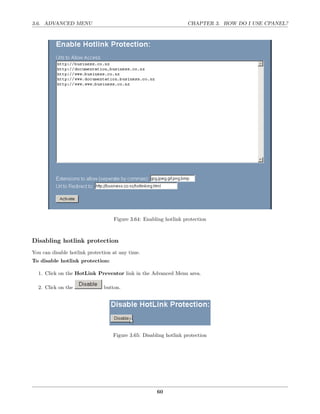 3.6. ADVANCED MENU                                                 CHAPTER 3. HOW DO I USE CPANEL?




                                   Figure 3.64: Enabling hotlink protection



Disabling hotlink protection
You can disable hotlink protection at any time.
To disable hotlink protection:

  1. Click on the HotLink Preventor link in the Advanced Menu area.

  2. Click on the              button.




                                   Figure 3.65: Disabling hotlink protection




                                                      60
 