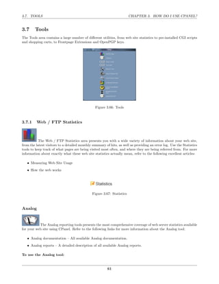 3.7. TOOLS                                                              CHAPTER 3. HOW DO I USE CPANEL?


3.7     Tools
The Tools area contains a large number of diﬀerent utilities, from web site statistics to pre-installed CGI scripts
and shopping carts, to Frontpage Extensions and OpenPGP keys.




                                                Figure 3.66: Tools



3.7.1    Web / FTP Statistics



           The Web / FTP Statistics area presents you with a wide variety of information about your web site,
from the latest visitors to a detailed monthly summary of hits, as well as providing an error log. Use the Statistics
tools to keep track of what pages are being visited most often, and where they are being referred from. For more
information about exactly what these web site statistics actually mean, refer to the following excellent articles:

   • Measuring Web Site Usage
   • How the web works




                                              Figure 3.67: Statistics



Analog


           The Analog reporting tools presents the most comprehensive coverage of web server statistics available
for your web site using CPanel. Refer to the following links for more information about the Analog tool:

   • Analog documentation – All available Analog documentation.
   • Analog reports – A detailed description of all available Analog reports.

To use the Analog tool:


                                                         61
 